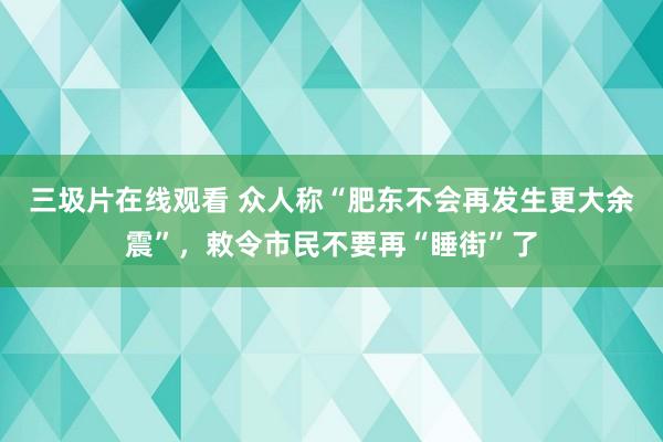 三圾片在线观看 众人称“肥东不会再发生更大余震”，敕令市民不要再“睡街”了