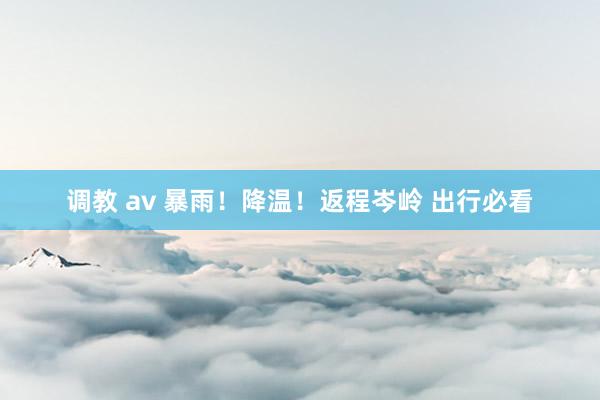 调教 av 暴雨！降温！返程岑岭 出行必看