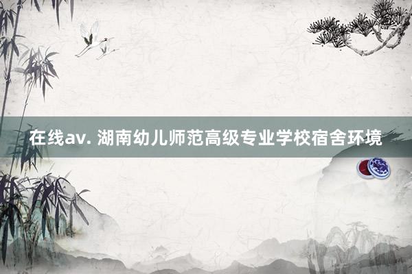 在线av. 湖南幼儿师范高级专业学校宿舍环境