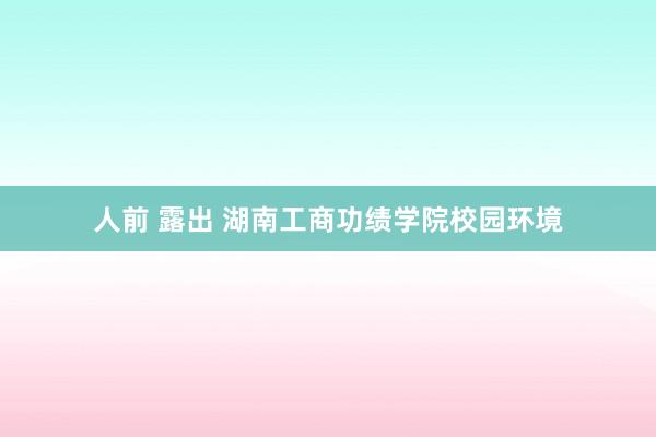 人前 露出 湖南工商功绩学院校园环境