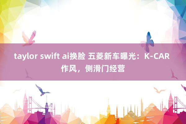 taylor swift ai换脸 五菱新车曝光：K-CAR 作风，侧滑门经营