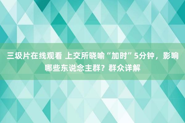 三圾片在线观看 上交所晓喻“加时”5分钟，影响哪些东说念主群？群众详解