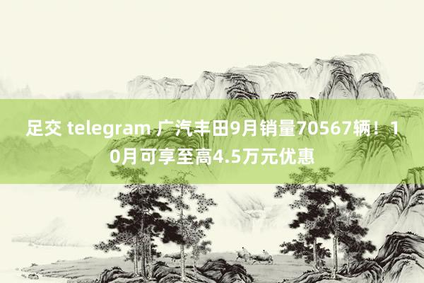 足交 telegram 广汽丰田9月销量70567辆！10月可享至高4.5万元优惠