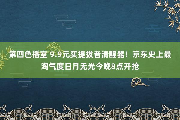 第四色播室 9.9元买提拔者清醒器！京东史上最淘气度日月无光今晚8点开抢