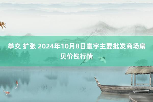 拳交 扩张 2024年10月8日寰宇主要批发商场扇贝价钱行情