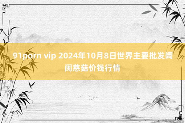 91porn vip 2024年10月8日世界主要批发阛阓慈菇价钱行情