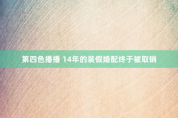 第四色播播 14年的装假婚配终于被取销