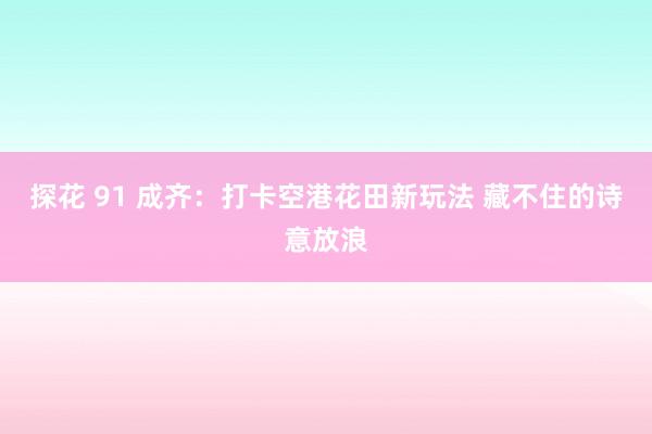 探花 91 成齐：打卡空港花田新玩法 藏不住的诗意放浪