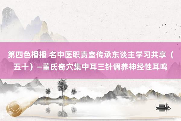 第四色播播 名中医职责室传承东谈主学习共享（五十）—董氏奇穴集中耳三针调养神经性耳鸣