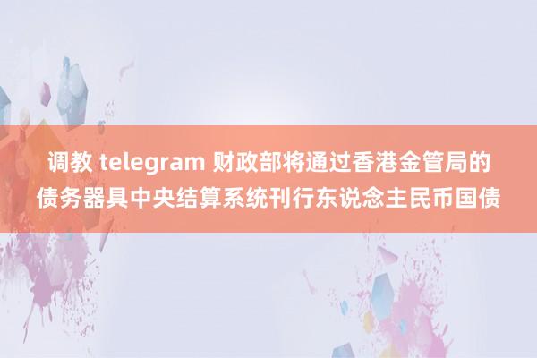 调教 telegram 财政部将通过香港金管局的债务器具中央结算系统刊行东说念主民币国债