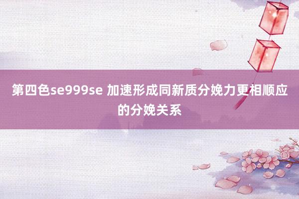 第四色se999se 加速形成同新质分娩力更相顺应的分娩关系