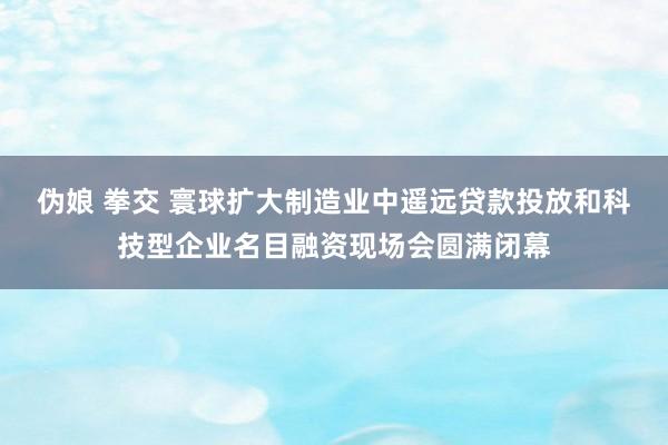 伪娘 拳交 寰球扩大制造业中遥远贷款投放和科技型企业名目融资现场会圆满闭幕