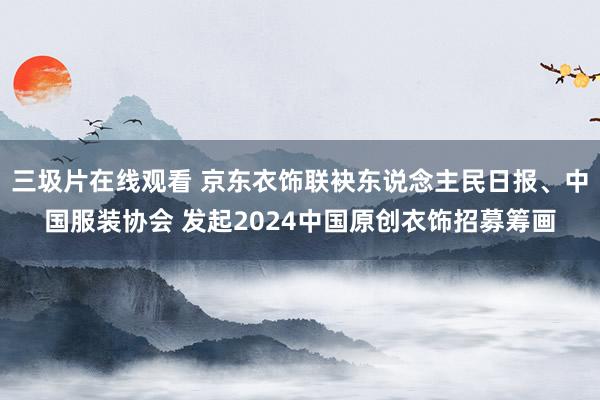 三圾片在线观看 京东衣饰联袂东说念主民日报、中国服装协会 发起2024中国原创衣饰招募筹画