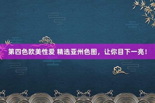 第四色欧美性爱 精选亚州色图，让你目下一亮！