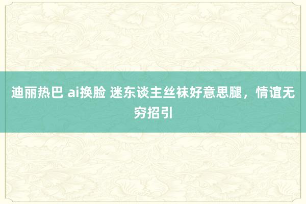 迪丽热巴 ai换脸 迷东谈主丝袜好意思腿，情谊无穷招引