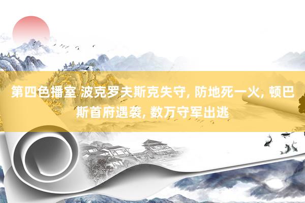 第四色播室 波克罗夫斯克失守， 防地死一火， 顿巴斯首府遇袭， 数万守军出逃