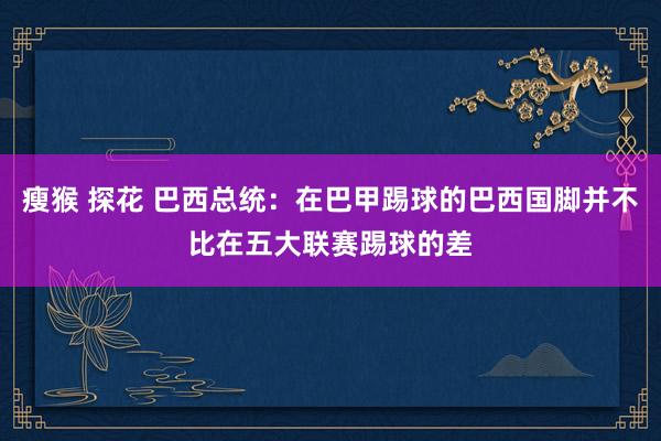 瘦猴 探花 巴西总统：在巴甲踢球的巴西国脚并不比在五大联赛踢球的差