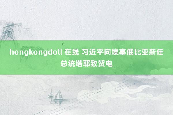 hongkongdoll 在线 习近平向埃塞俄比亚新任总统塔耶致贺电