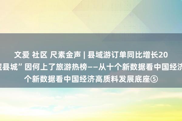 文爱 社区 尺素金声 | 县域游订单同比增长20%，越来越多“矿藏县城”因何上了旅游热榜——从十个新数据看中国经济高质料发展底座⑤