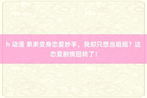 h 动漫 弟弟变身恋爱妙手，我却只想当姐姐？这恋爱剧情回转了！