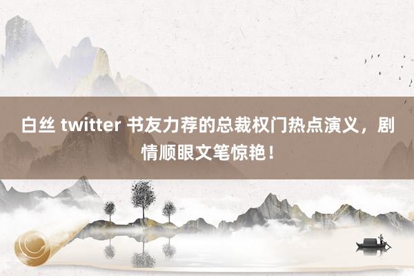 白丝 twitter 书友力荐的总裁权门热点演义，剧情顺眼文笔惊艳！