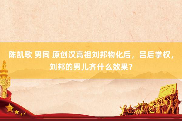 陈凯歌 男同 原创汉高祖刘邦物化后，吕后掌权，刘邦的男儿齐什么效果？