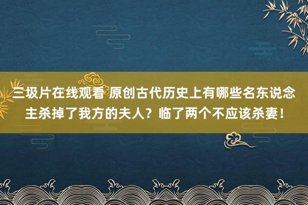 三圾片在线观看 原创古代历史上有哪些名东说念主杀掉了我方的夫人？临了两个不应该杀妻！