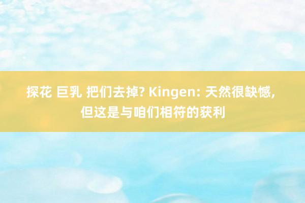 探花 巨乳 把们去掉? Kingen: 天然很缺憾， 但这是与咱们相符的获利