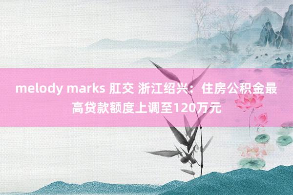 melody marks 肛交 浙江绍兴：住房公积金最高贷款额度上调至120万元