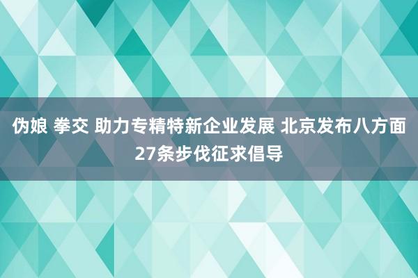 伪娘 拳交 助力专精特新企业发展 北京发布八方面27条步伐征求倡导