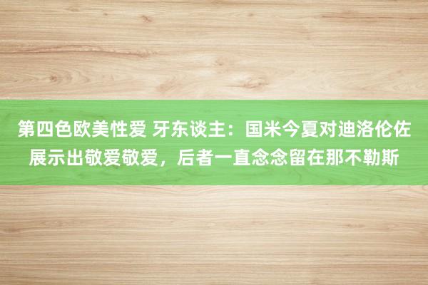 第四色欧美性爱 牙东谈主：国米今夏对迪洛伦佐展示出敬爱敬爱，后者一直念念留在那不勒斯