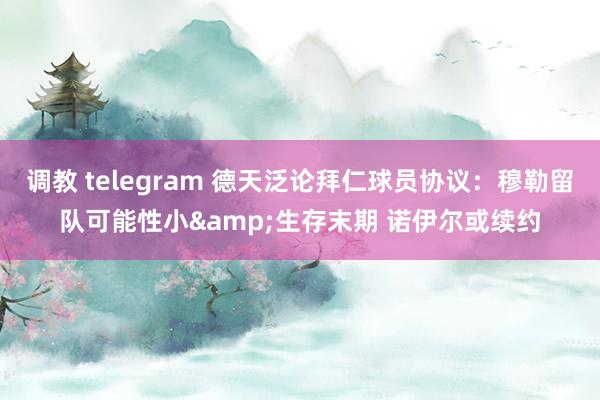 调教 telegram 德天泛论拜仁球员协议：穆勒留队可能性小&生存末期 诺伊尔或续约