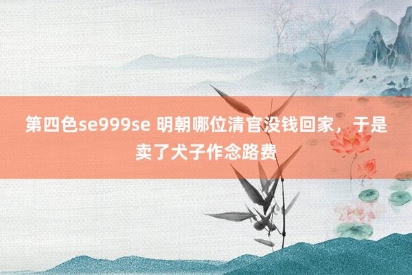 第四色se999se 明朝哪位清官没钱回家，于是卖了犬子作念路费