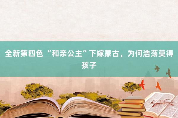 全新第四色 “和亲公主”下嫁蒙古，为何浩荡莫得孩子