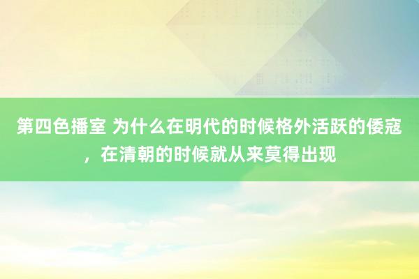 第四色播室 为什么在明代的时候格外活跃的倭寇，在清朝的时候就从来莫得出现