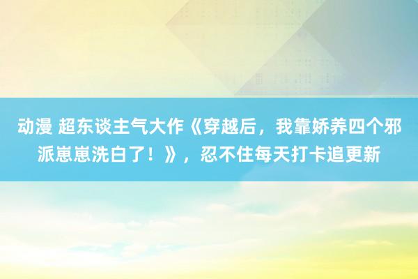 动漫 超东谈主气大作《穿越后，我靠娇养四个邪派崽崽洗白了！》，忍不住每天打卡追更新