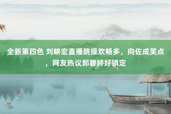 全新第四色 刘畊宏直播跳操欢畅多，向佐成笑点，网友热议郭碧婷好镇定