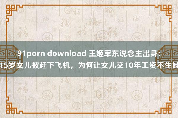 91porn download 王姬军东说念主出身：15岁女儿被赶下飞机，为何让女儿交10年工资不生娃