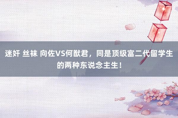 迷奸 丝袜 向佐VS何猷君，同是顶级富二代留学生的两种东说念主生！