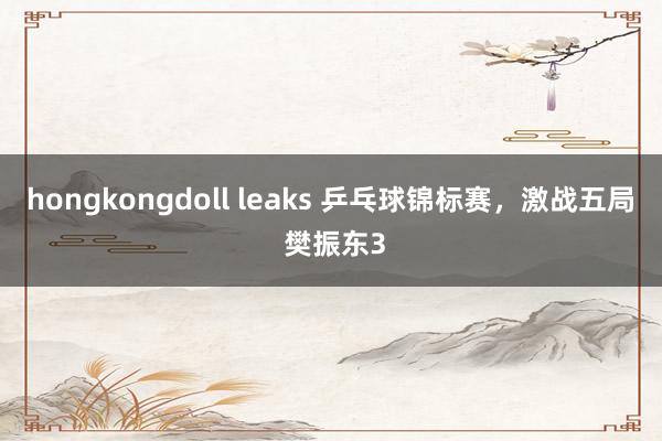 hongkongdoll leaks 乒乓球锦标赛，激战五局 樊振东3