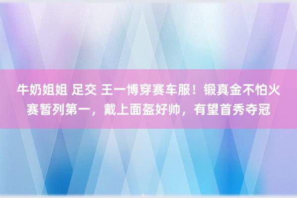 牛奶姐姐 足交 王一博穿赛车服！锻真金不怕火赛暂列第一，戴上面盔好帅，有望首秀夺冠