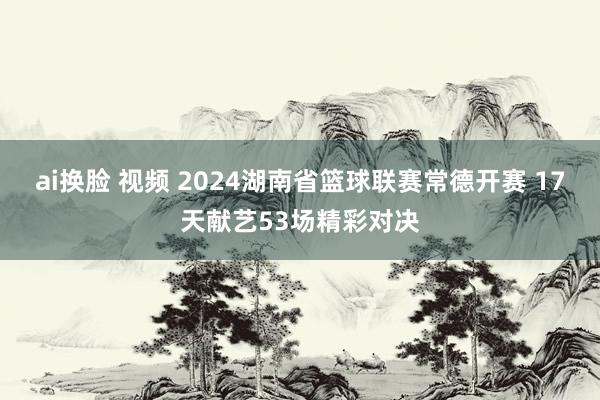 ai换脸 视频 2024湖南省篮球联赛常德开赛 17天献艺53场精彩对决