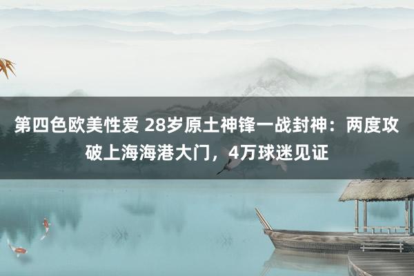 第四色欧美性爱 28岁原土神锋一战封神：两度攻破上海海港大门，4万球迷见证