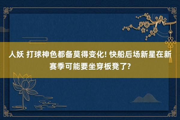 人妖 打球神色都备莫得变化! 快船后场新星在新赛季可能要坐穿板凳了?