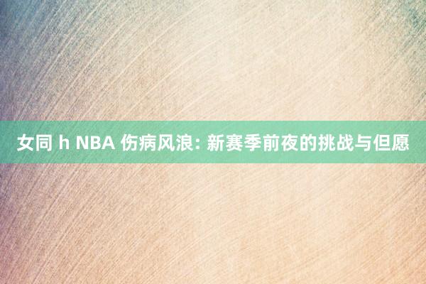 女同 h NBA 伤病风浪: 新赛季前夜的挑战与但愿