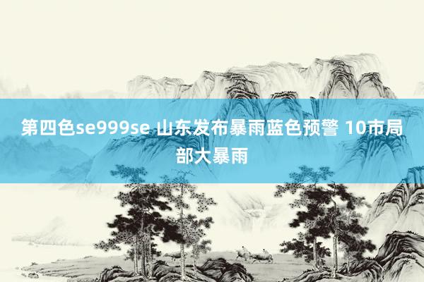 第四色se999se 山东发布暴雨蓝色预警 10市局部大暴雨