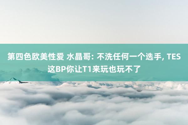 第四色欧美性爱 水晶哥: 不洗任何一个选手， TES这BP你让T1来玩也玩不了