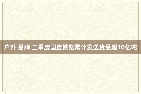 户外 品牌 三季度国度铁路累计发送货品超10亿吨