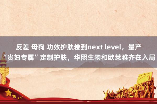 反差 母狗 功效护肤卷到next level，量产“贵妇专属”定制护肤，华熙生物和欧莱雅齐在入局