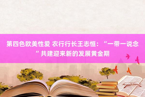 第四色欧美性爱 农行行长王志恒：“一带一说念”共建迎来新的发展黄金期